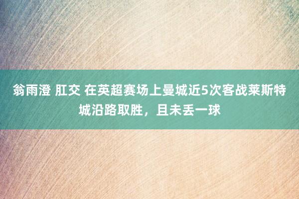 翁雨澄 肛交 在英超赛场上曼城近5次客战莱斯特城沿路取胜，且未丢一球