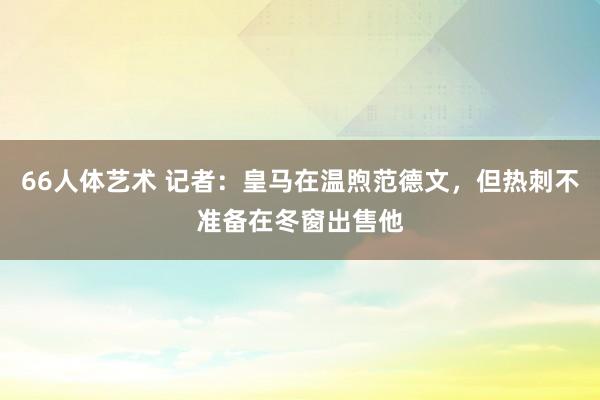 66人体艺术 记者：皇马在温煦范德文，但热刺不准备在冬窗出售他
