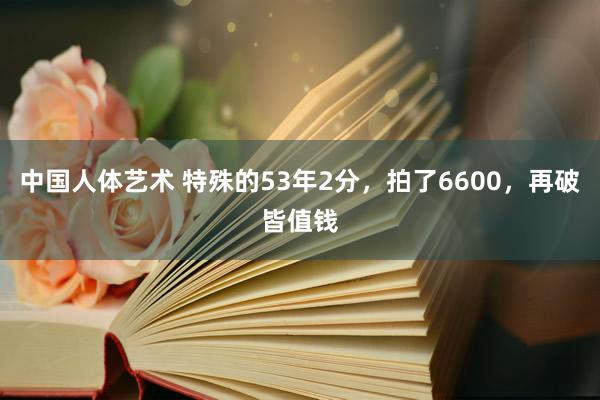 中国人体艺术 特殊的53年2分，拍了6600，再破皆值钱
