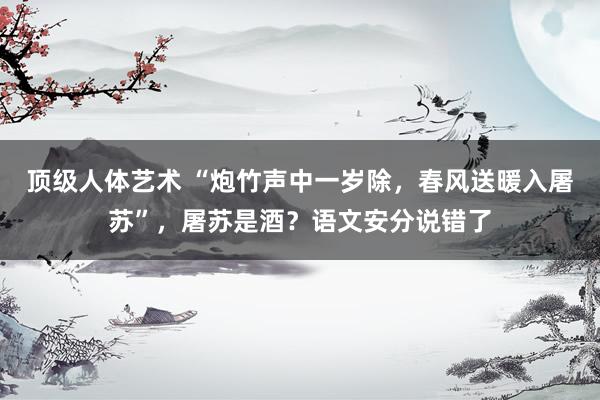 顶级人体艺术 “炮竹声中一岁除，春风送暖入屠苏”，屠苏是酒？语文安分说错了