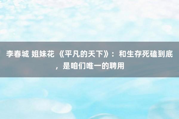 李春城 姐妹花 《平凡的天下》：和生存死磕到底，是咱们唯一的聘用