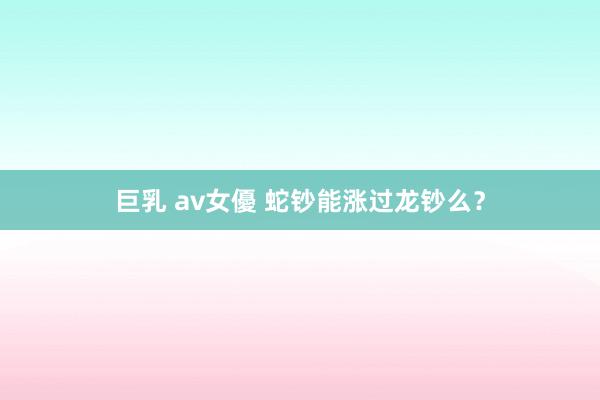 巨乳 av女優 蛇钞能涨过龙钞么？