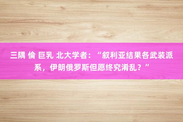 三隅 倫 巨乳 北大学者：“叙利亚结果各武装派系，伊朗俄罗斯但愿终究淆乱？”