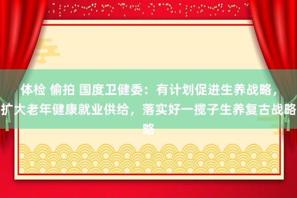 体检 偷拍 国度卫健委：有计划促进生养战略，扩大老年健康就业供给，落实好一揽子生养复古战略