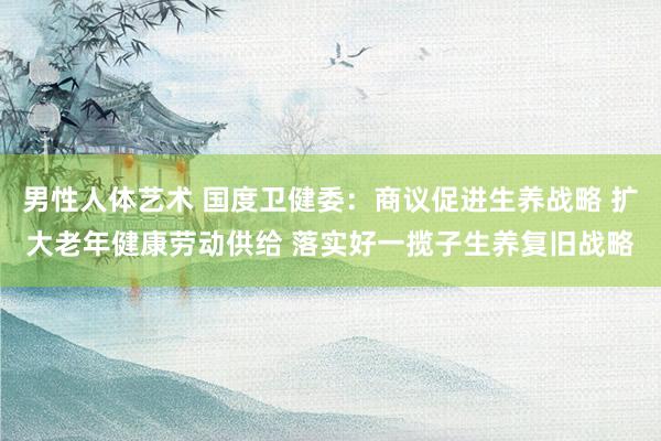 男性人体艺术 国度卫健委：商议促进生养战略 扩大老年健康劳动供给 落实好一揽子生养复旧战略