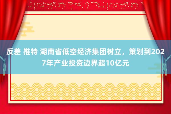 反差 推特 湖南省低空经济集团树立，策划到2027年产业投资边界超10亿元