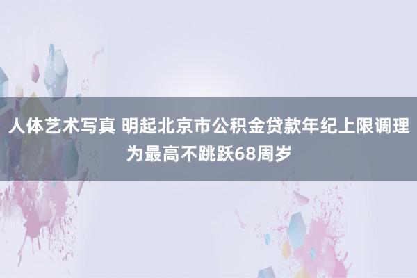 人体艺术写真 明起北京市公积金贷款年纪上限调理为最高不跳跃68周岁