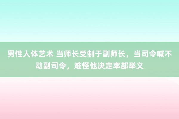 男性人体艺术 当师长受制于副师长，当司令喊不动副司令，难怪他决定率部举义