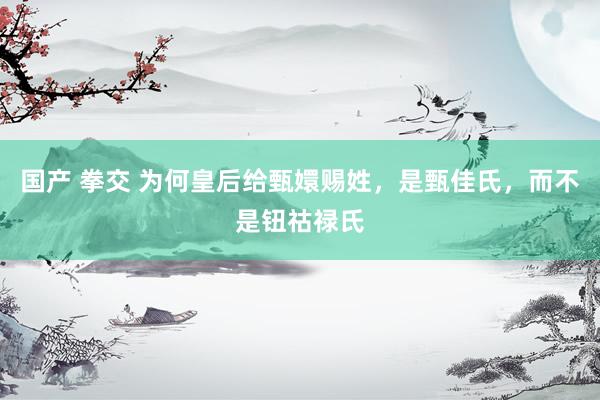 国产 拳交 为何皇后给甄嬛赐姓，是甄佳氏，而不是钮祜禄氏