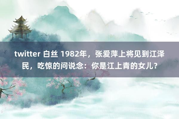 twitter 白丝 1982年，张爱萍上将见到江泽民，吃惊的问说念：你是江上青的女儿？