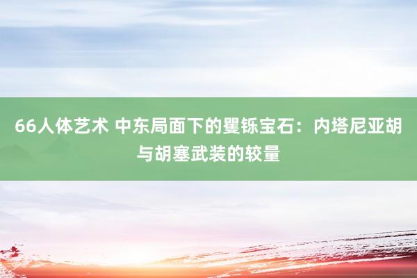 66人体艺术 中东局面下的矍铄宝石：内塔尼亚胡与胡塞武装的较量