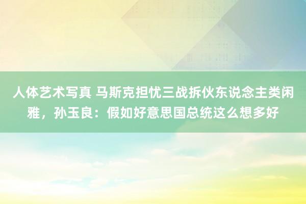 人体艺术写真 马斯克担忧三战拆伙东说念主类闲雅，孙玉良：假如好意思国总统这么想多好