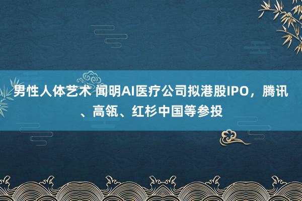男性人体艺术 闻明AI医疗公司拟港股IPO，腾讯、高瓴、红杉中国等参投