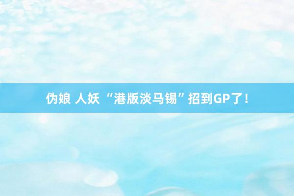 伪娘 人妖 “港版淡马锡”招到GP了！