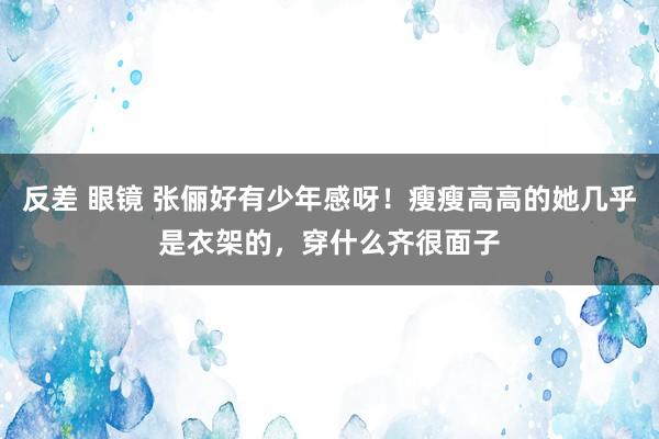 反差 眼镜 张俪好有少年感呀！瘦瘦高高的她几乎是衣架的，穿什么齐很面子