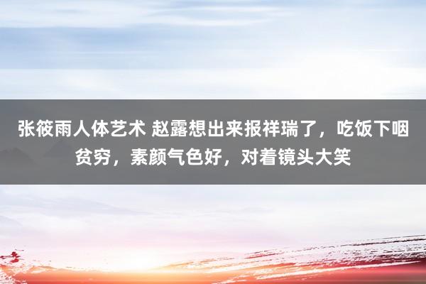 张筱雨人体艺术 赵露想出来报祥瑞了，吃饭下咽贫穷，素颜气色好，对着镜头大笑