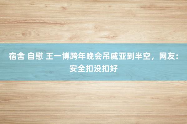 宿舍 自慰 王一博跨年晚会吊威亚到半空，网友：安全扣没扣好