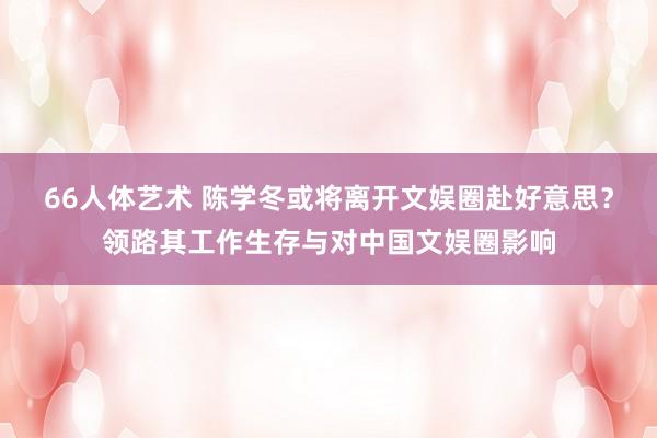 66人体艺术 陈学冬或将离开文娱圈赴好意思？领路其工作生存与对中国文娱圈影响
