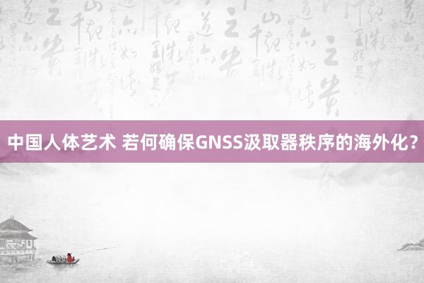 中国人体艺术 若何确保GNSS汲取器秩序的海外化？