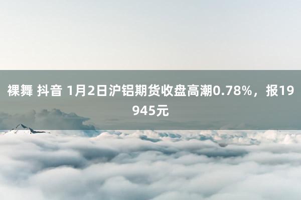裸舞 抖音 1月2日沪铝期货收盘高潮0.78%，报19945元