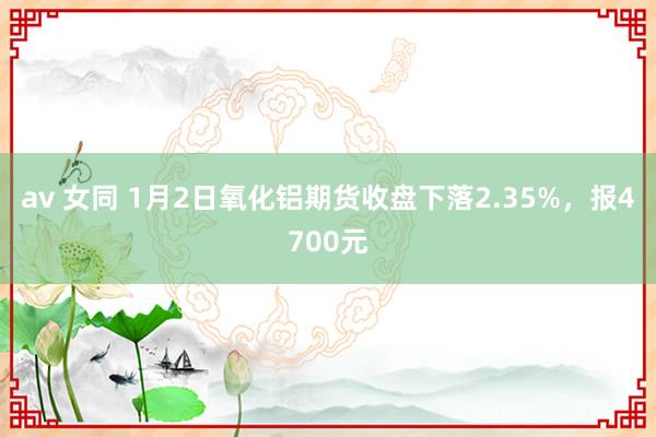 av 女同 1月2日氧化铝期货收盘下落2.35%，报4700元