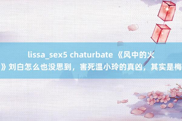 lissa_sex5 chaturbate 《风中的火焰》刘白怎么也没思到，害死温小玲的真凶，其实是梅苇