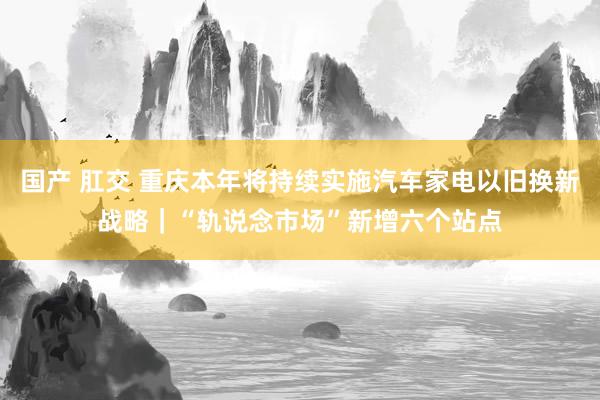 国产 肛交 重庆本年将持续实施汽车家电以旧换新战略｜“轨说念市场”新增六个站点