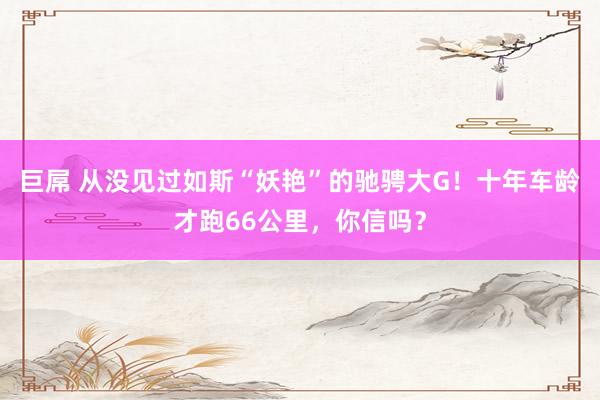 巨屌 从没见过如斯“妖艳”的驰骋大G！十年车龄才跑66公里，你信吗？