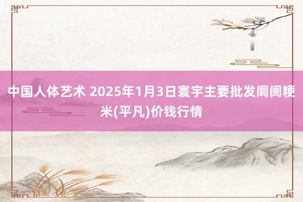 中国人体艺术 2025年1月3日寰宇主要批发阛阓粳米(平凡)价钱行情