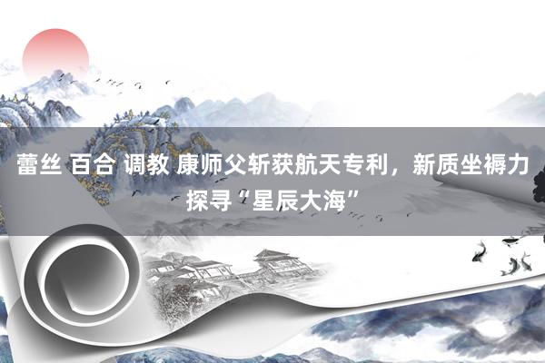 蕾丝 百合 调教 康师父斩获航天专利，新质坐褥力探寻“星辰大海”