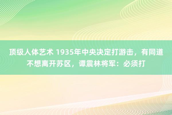 顶级人体艺术 1935年中央决定打游击，有同道不想离开苏区，谭震林将军：必须打