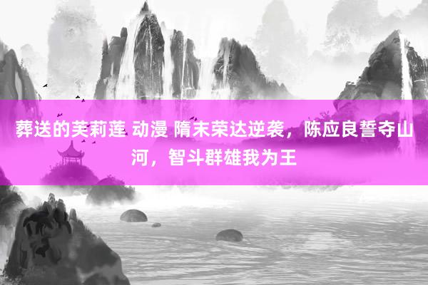 葬送的芙莉莲 动漫 隋末荣达逆袭，陈应良誓夺山河，智斗群雄我为王