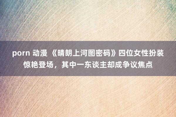 porn 动漫 《晴朗上河图密码》四位女性扮装惊艳登场，其中一东谈主却成争议焦点