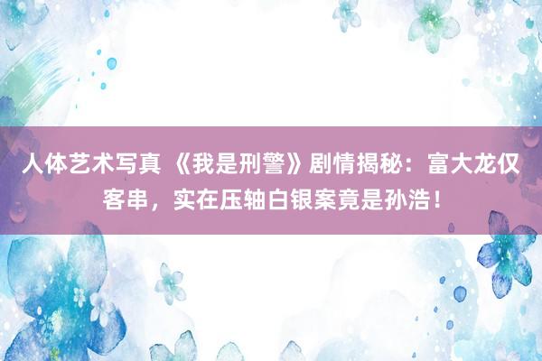 人体艺术写真 《我是刑警》剧情揭秘：富大龙仅客串，实在压轴白银案竟是孙浩！
