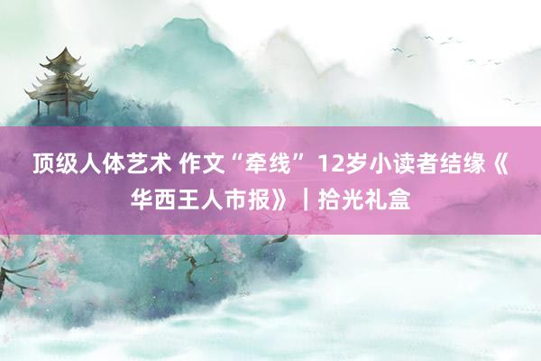 顶级人体艺术 作文“牵线” 12岁小读者结缘《华西王人市报》｜拾光礼盒