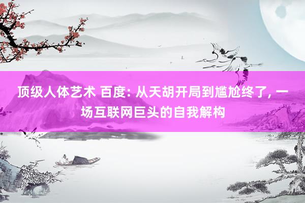 顶级人体艺术 百度: 从天胡开局到尴尬终了， 一场互联网巨头的自我解构