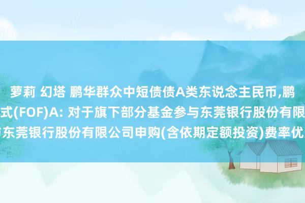 萝莉 幻塔 鹏华群众中短债债A类东说念主民币，鹏华养老2045夹杂发起式(FOF)A: 对于旗下部分基金参与东莞银行股份有限公司申购(含依期定额投资)费率优惠当作的公告
