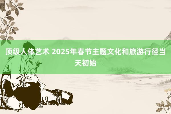 顶级人体艺术 2025年春节主题文化和旅游行径当天初始