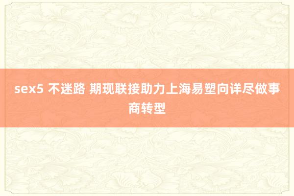 sex5 不迷路 期现联接助力上海易塑向详尽做事商转型