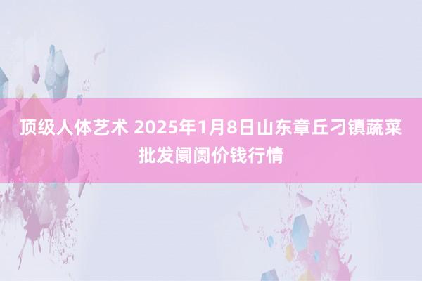 顶级人体艺术 2025年1月8日山东章丘刁镇蔬菜批发阛阓价钱行情