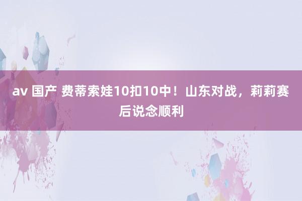av 国产 费蒂索娃10扣10中！山东对战，莉莉赛后说念顺利