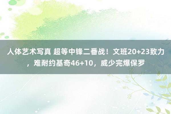 人体艺术写真 超等中锋二番战！文班20+23致力，难耐约基奇46+10，威少完爆保罗