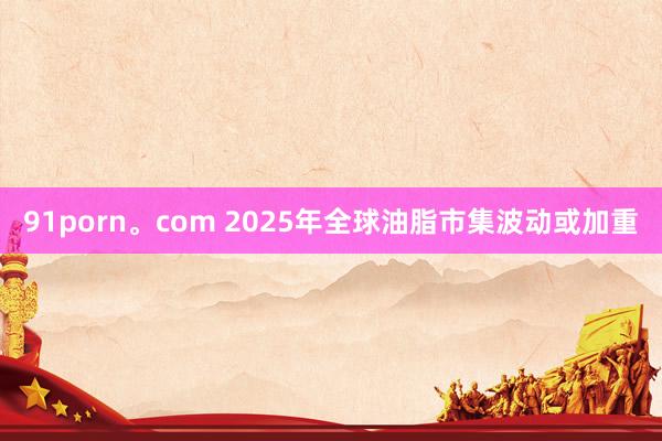 91porn。com 2025年全球油脂市集波动或加重