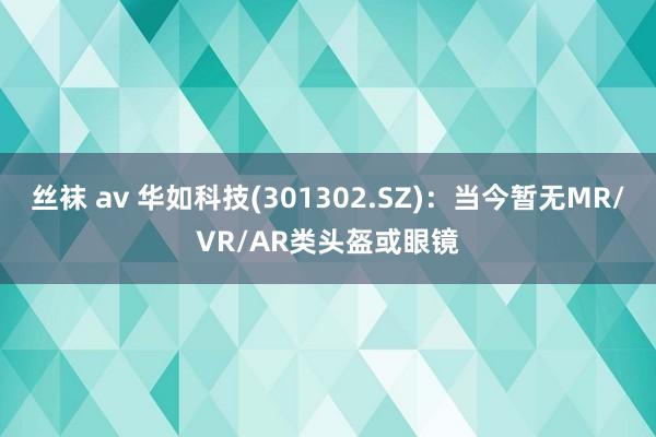 丝袜 av 华如科技(301302.SZ)：当今暂无MR/VR/AR类头盔或眼镜