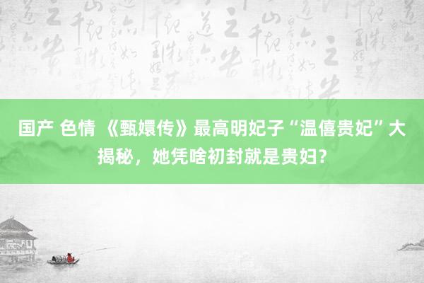 国产 色情 《甄嬛传》最高明妃子“温僖贵妃”大揭秘，她凭啥初封就是贵妇？