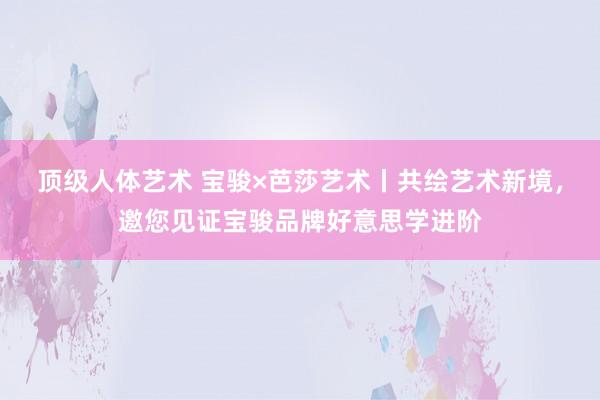 顶级人体艺术 宝骏×芭莎艺术丨共绘艺术新境，邀您见证宝骏品牌好意思学进阶
