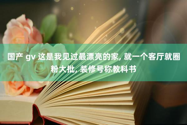 国产 gv 这是我见过最漂亮的家， 就一个客厅就圈粉大批， 装修号称教科书
