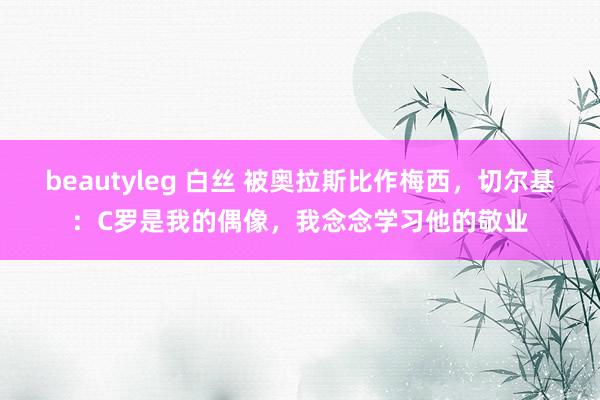 beautyleg 白丝 被奥拉斯比作梅西,切尔基:C罗是我的偶像,我念念学习他的敬业