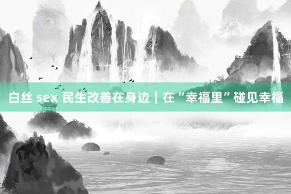 白丝 sex 民生改善在身边｜在“幸福里”碰见幸福
