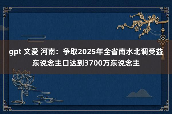 gpt 文爱 河南：争取2025年全省南水北调受益东说念主口达到3700万东说念主